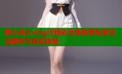 糖心成人vlog污精彩合集探索私密生活趣味与真实体验