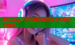 糖心vlog二次元精彩瞬间正在热播不可错过