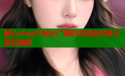 糖心vlog91制片厂精彩内容全纪录与幕后揭秘