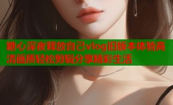 糖心深夜释放自己vlog旧版本体验高清画质轻松剪辑分享精彩生活