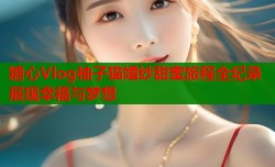 糖心Vlog柚子猫婚纱甜蜜旅程全纪录展现幸福与梦想