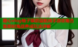 糖心vlog柚子猫碧蓝航线手游攻略合集即时海战养成玩法详解