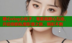 糖心vlog小包子：零距离甜心互动，开启你的私密影音之旅，精彩不断