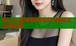 糖心vlog精彩最新合集全记录精彩生活点滴分享