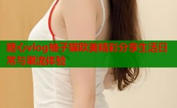 糖心vlog柚子猫欧美精彩分享生活日常与潮流体验