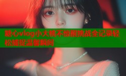 糖心vlog小大桃不惊醒挑战全记录轻松捕捉温馨瞬间