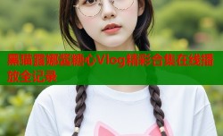 黑猫露娜酱糖心Vlog精彩合集在线播放全记录