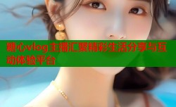糖心vlog主播汇聚精彩生活分享与互动体验平台