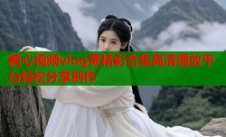 糖心视频vlog黄精彩合集高清播放平台轻松分享创作