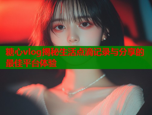 糖心vlog揭秘生活点滴记录与分享的最佳平台体验  第1张