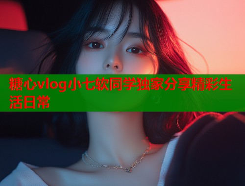 糖心vlog小七软同学独家分享精彩生活日常  第1张