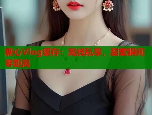 糖心Vlog缓存：离线私享，甜蜜瞬间零距离  第1张