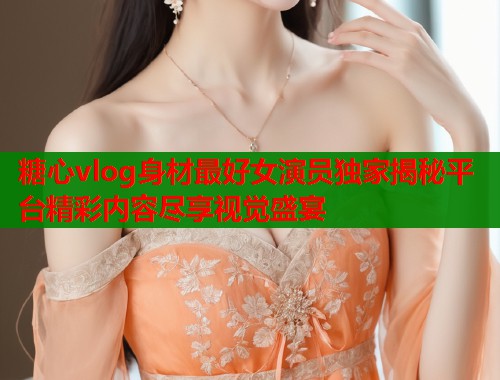 糖心vlog身材最好女演员独家揭秘平台精彩内容尽享视觉盛宴  第1张