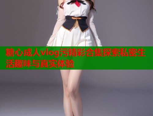 糖心成人vlog污精彩合集探索私密生活趣味与真实体验  第1张