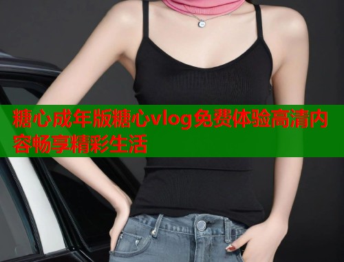 糖心成年版糖心vlog免费体验高清内容畅享精彩生活  第1张