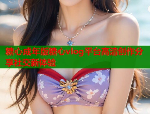 糖心成年版糖心vlog平台高清创作分享社交新体验  第2张