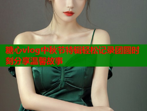 糖心vlog中秋节特辑轻松记录团圆时刻分享温馨故事  第1张
