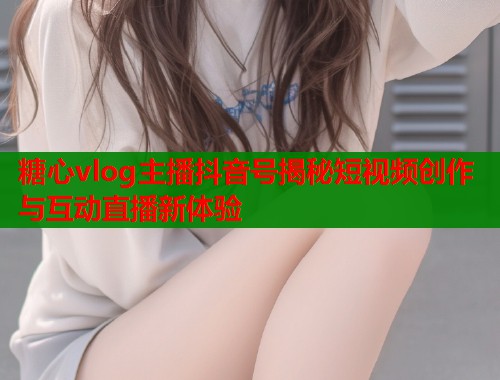 糖心vlog主播抖音号揭秘短视频创作与互动直播新体验  第1张