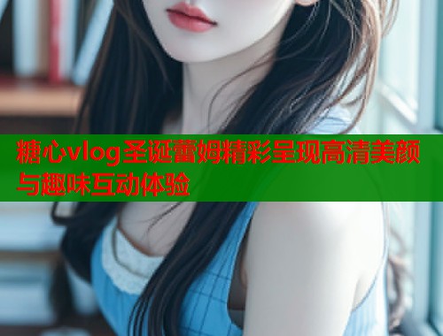 糖心vlog圣诞蕾姆精彩呈现高清美颜与趣味互动体验  第1张