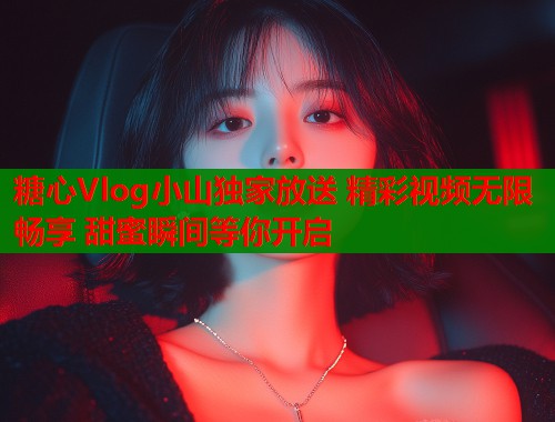 糖心Vlog小山独家放送 精彩视频无限畅享 甜蜜瞬间等你开启  第1张