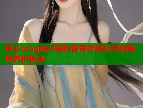 糖心vlog柚子猫科普带你轻松掌握猫咪养护秘诀  第1张