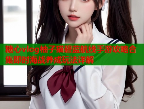 糖心vlog柚子猫碧蓝航线手游攻略合集即时海战养成玩法详解  第1张