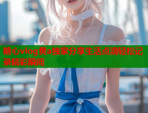 糖心vlog黄a独家分享生活点滴轻松记录精彩瞬间  第1张