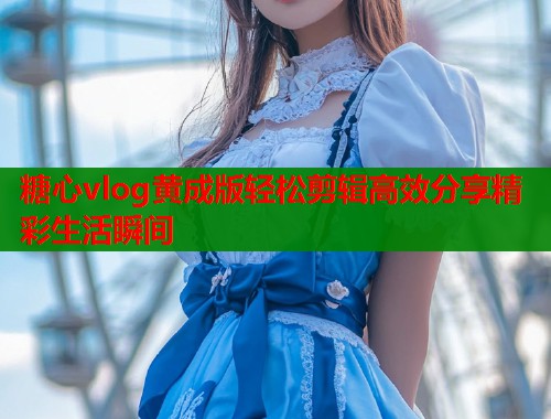 糖心vlog黄成版轻松剪辑高效分享精彩生活瞬间  第1张