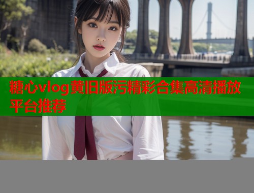 糖心vlog黄旧版污精彩合集高清播放平台推荐  第1张