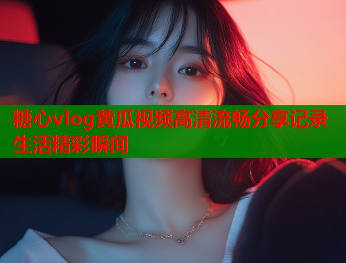 糖心vlog黄瓜视频高清流畅分享记录生活精彩瞬间  第1张