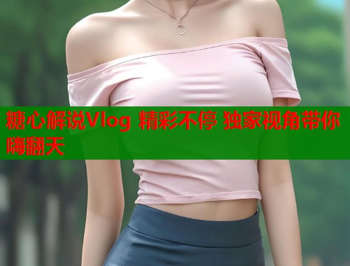 糖心解说Vlog 精彩不停 独家视角带你嗨翻天  第1张