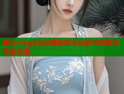 糖心vlog52pk精彩生活记录与创意分享全攻略  第1张