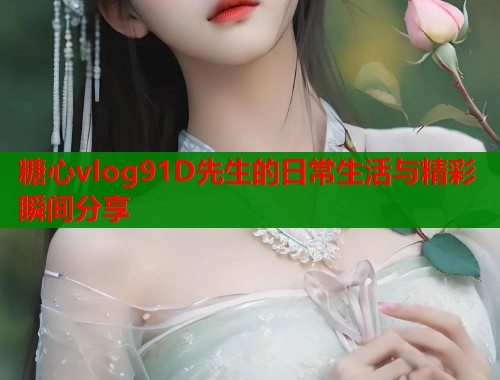 糖心vlog91D先生的日常生活与精彩瞬间分享  第1张