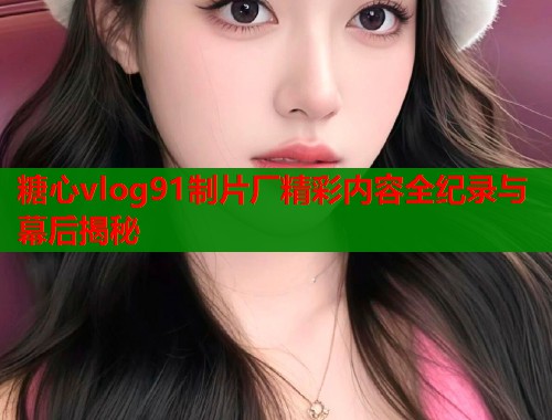 糖心vlog91制片厂精彩内容全纪录与幕后揭秘  第1张