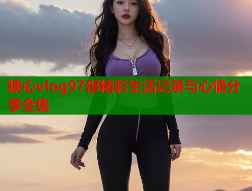 糖心vlog97部精彩生活记录与心情分享全集  第1张