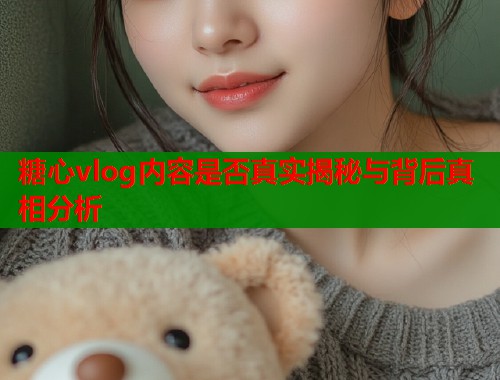 糖心vlog内容是否真实揭秘与背后真相分析  第1张