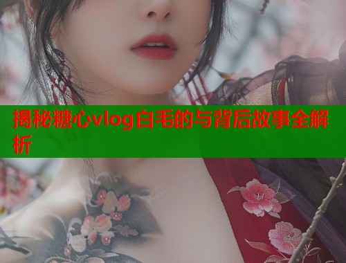 揭秘糖心vlog白毛的与背后故事全解析  第2张
