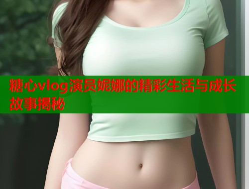 糖心vlog演员妮娜的精彩生活与成长故事揭秘  第1张