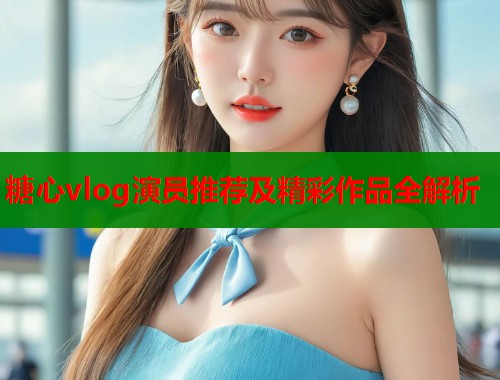 糖心vlog演员推荐及精彩作品全解析  第1张