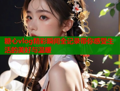 糖心vlog精彩瞬间全记录带你感受生活的美好与温暖  第1张