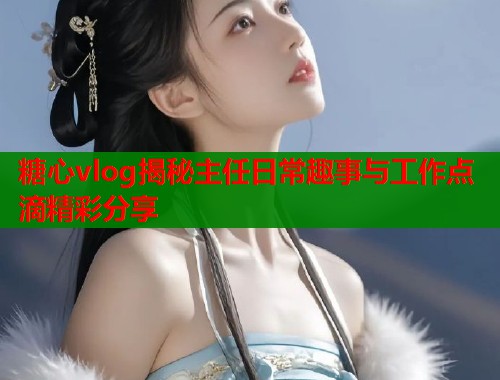 糖心vlog揭秘主任日常趣事与工作点滴精彩分享  第2张