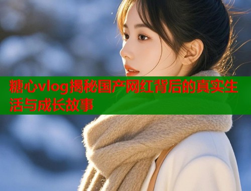 糖心vlog揭秘国产网红背后的真实生活与成长故事  第1张