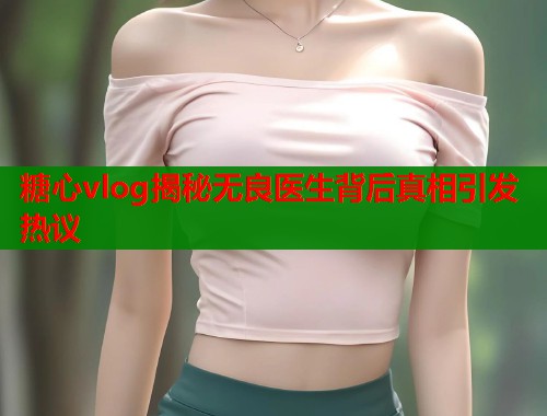 糖心vlog揭秘无良医生背后真相引发热议  第1张