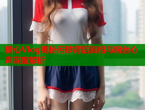 糖心Vlog揭秘污秽背后真相与粉丝心声深度解析  第1张