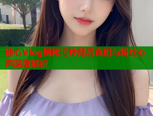 糖心Vlog揭秘污秽背后真相与粉丝心声深度解析  第2张