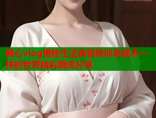 糖心vlog揭秘生活真相带你发现不一样的世界精彩瞬间分享  第1张
