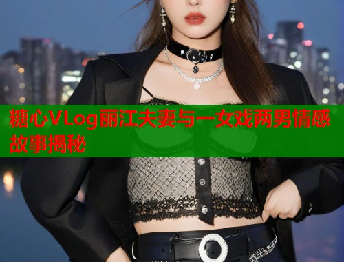 糖心VLog丽江夫妻与一女戏两男情感故事揭秘  第1张