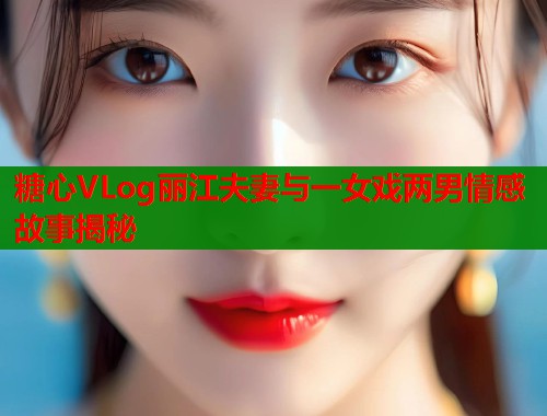 糖心VLog丽江夫妻与一女戏两男情感故事揭秘  第2张