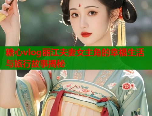 糖心vlog丽江夫妻女主角的幸福生活与旅行故事揭秘  第1张
