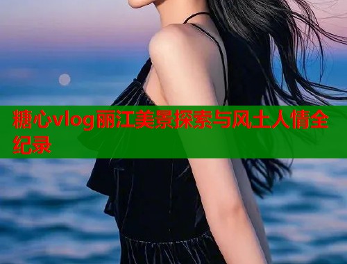 糖心vlog丽江美景探索与风土人情全纪录  第1张